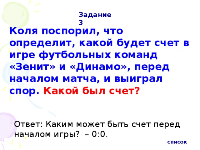 Задание 3 Коля поспорил, что определит, какой будет счет в игре футбольных команд «Зенит» и «Динамо», перед началом матча, и выиграл спор. Какой был счет?  Ответ: Каким может быть счет перед началом игры?  – 0:0.  список 