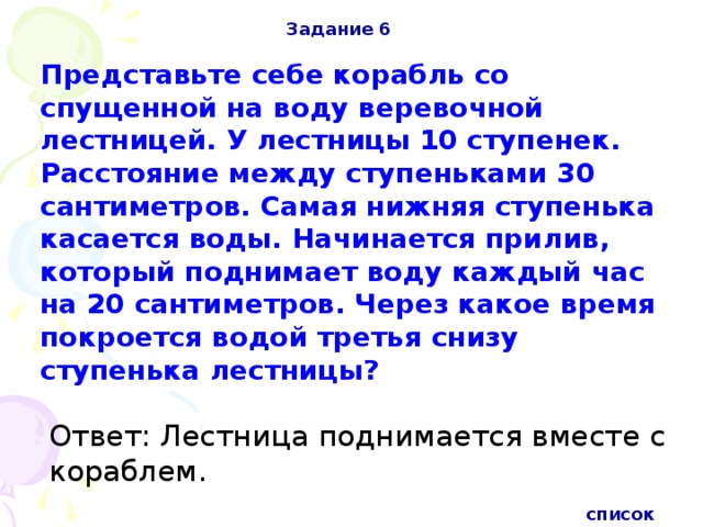 Задание 6 Представьте себе корабль со спущенной на воду веревочной лестницей. У лестницы 10 ступенек. Расстояние между ступеньками 30 сантиметров. Самая нижняя ступенька касается воды. Начинается прилив, который поднимает воду каждый час на 20 сантиметров. Через какое время покроется водой третья снизу ступенька лестницы?  Ответ: Лестница поднимается вместе с кораблем. список 