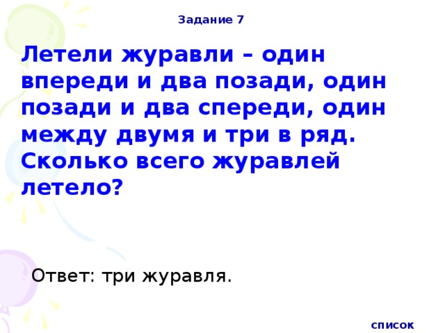 Задание 7 Летели журавли – один впереди и два позади, один позади и два спереди, один между двумя и три в ряд. Сколько всего журавлей летело? Ответ: три журавля. список 