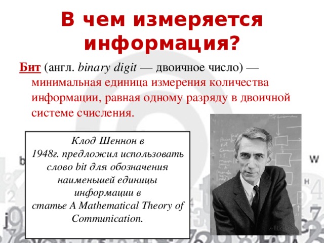 В чем измеряется информация? Бит  (англ.  binary digit  — двоичное число) — минимальная единица измерения количества информации, равная одному разряду в двоичной системе счисления. Клод Шеннон в 1948г. предложил использовать слово bit для обозначения наименьшей единицы информации в статье A Mathematical Theory of Communication.  