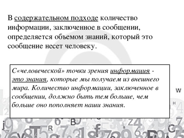 В содержательном подходе  количество информации, заключенное в сообщении, определяется объемом знаний, который это сообщение несет человеку.   С«человеческой» точки зрения  информация  - это знания , которые мы получаем из внешнего мира. Количество информации, заключенное в сообщении, должно быть тем больше, чем больше оно пополняет наши знания.  