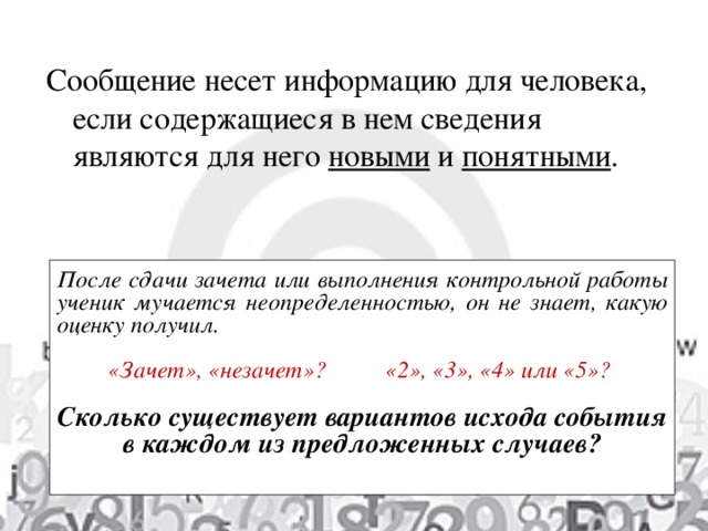 Сообщение несет информацию для человека, если содержащиеся в нем сведения являются для него новыми и понятными . После сдачи зачета или выполнения контрольной работы ученик мучается неопределенностью, он не знает, какую оценку получил.  «Зачет», «незачет»? «2», «3», «4» или «5» ?   Сколько существует вариантов исхода события в каждом из предложенных случаев?  