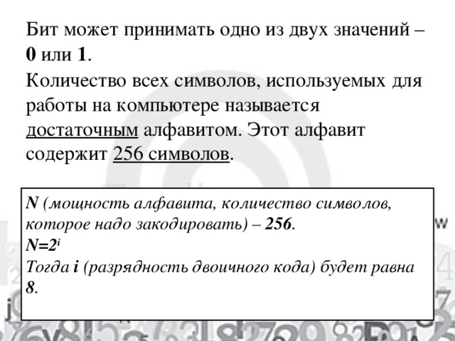 Бит может принимать одно из двух значений – 0 или 1 . Количество всех символов, используемых для работы на компьютере называется достаточным алфавитом. Этот алфавит содержит 256 символов . N ( мощность алфавита, количество символов, которое надо закодировать ) – 256 . N= 2 i Тогда i ( разрядность двоичного кода ) будет  равна 8 .  