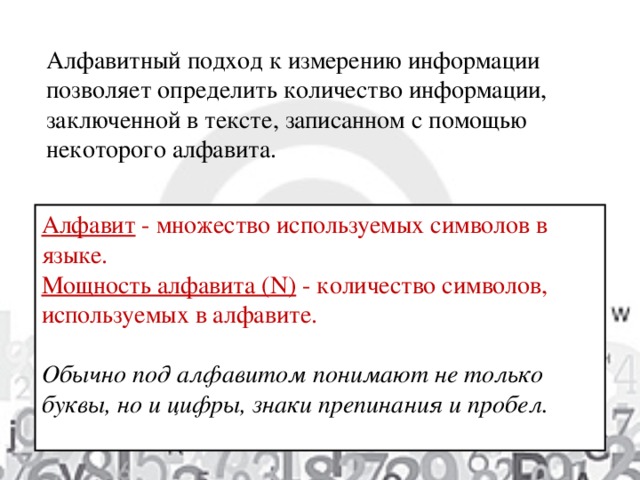 Алфавитный подход к измерению информации позволяет определить количество информации, заключенной в тексте, записанном с помощью некоторого алфавита. Алфавит  - множество используемых символов в языке. Мощность алфавита (N)  - количество символов, используемых в алфавите. Обычно под алфавитом понимают не только буквы, но и цифры, знаки препинания и пробел.  