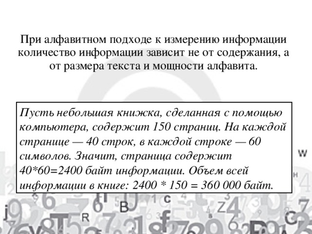 При алфавитном подходе к измерению информации количество информации зависит не от содержания, а от размера текста и мощности алфавита. Пусть небольшая книжка, сделанная с помощью компьютера, содержит 150 страниц. На каждой странице — 40 строк, в каждой строке — 60 символов. Значит, страница содержит 40*60=2400 байт информации. Объем всей информации в книге: 2400 * 150 = 360 000 байт. 