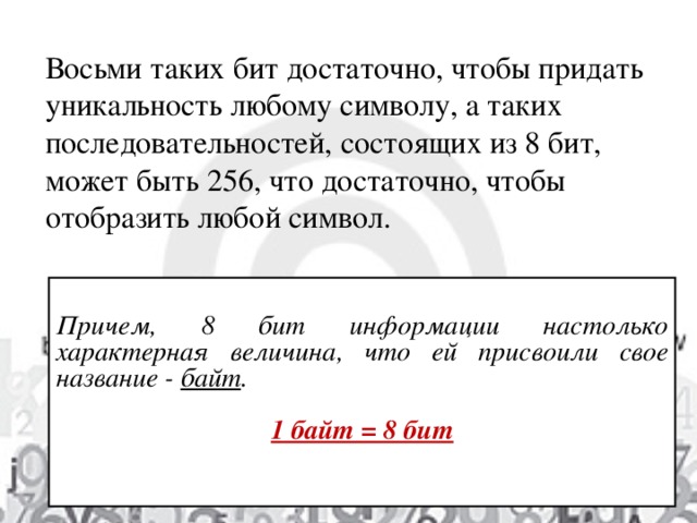 Восьми таких бит достаточно, чтобы придать уникальность любому символу, а таких последовательностей, состоящих из 8 бит, может быть 256, что достаточно, чтобы отобразить любой символ. Причем, 8 бит информации  настолько характерная величина, что ей присвоили свое название - байт .  1 байт = 8 бит   