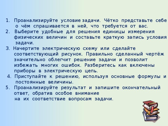 Проанализируйте условие задачи. Чётко представьте себе о чём спрашивается в ней, что требуется от вас. 2. Выберите удобные для решения единицы измерения физических величин и составьте краткую запись условия задачи. З. Начертите электрическую схему или сделайте соответствующий рисунок. Правильно сделанный чертёж значительно облегчит решение задачи и позволит избежать многих ошибок. Разберитесь как включены приборы в электрическую цепь.  4. Приступайте к решению, используя основные формулы и постоянные величины. Проанализируйте результат и запишите окончательный ответ, обратив особое внимание  на их соответствие вопросам задачи. 