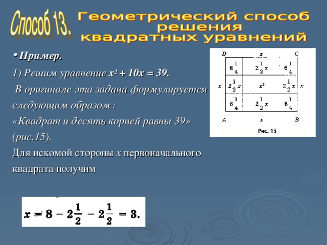   •  Пример. 1) Решим уравнение х 2 + 10х = 39.  В оригинале эта задача формулируется следующим образом : «Квадрат и десять корней равны 39» (рис.15).  Для искомой стороны х первоначального квадрата получим 