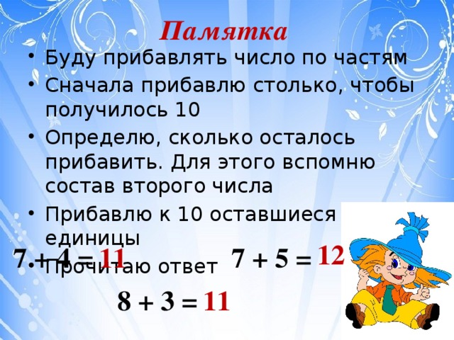 Памятка Буду прибавлять число по частям Сначала прибавлю столько, чтобы получилось 10 Определю, сколько осталось прибавить. Для этого вспомню состав второго числа Прибавлю к 10 оставшиеся единицы Прочитаю ответ 12 7 + 4 = 7 + 5 = 11 8 + 3 = 11 