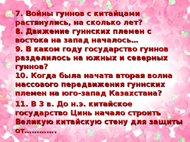 7. Войны гуннов с китайцами растянулись, на сколько лет?  8. Движение гуннских племен с востока на запад началось…  9. В каком году государство гуннов разделилось на южных и северных гуннов?  10. Когда была начата вторая волна массового передвижения гуннских племен на юго-запад Казахстана? 11. В 3 в. До н.э. китайское государство Цинь начало строить Великую китайскую стену для защиты от………….  