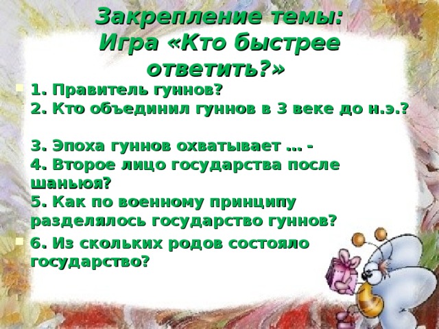 Закрепление темы:  Игра «Кто быстрее ответить?»  1. Правитель гуннов?  2. Кто объединил гуннов в 3 веке до н.э.?  3. Эпоха гуннов охватывает … -  4. Второе лицо государства после шаньюя?  5. Как по военному принципу разделялось государство гуннов? 6. Из скольких родов состояло государство?   