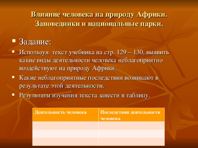 Влияние человека на природу Африки. Заповедники и национальные парки. Задание: Используя текст учебника на стр. 129 – 130, выявить какие виды деятельности человека неблагоприятно воздействуют на природу Африки. Какие неблагоприятные последствия возникают в результате этой деятельности. Результаты изучения текста занести в таблицу.  Деятельность человека Последствия деятельности человека 