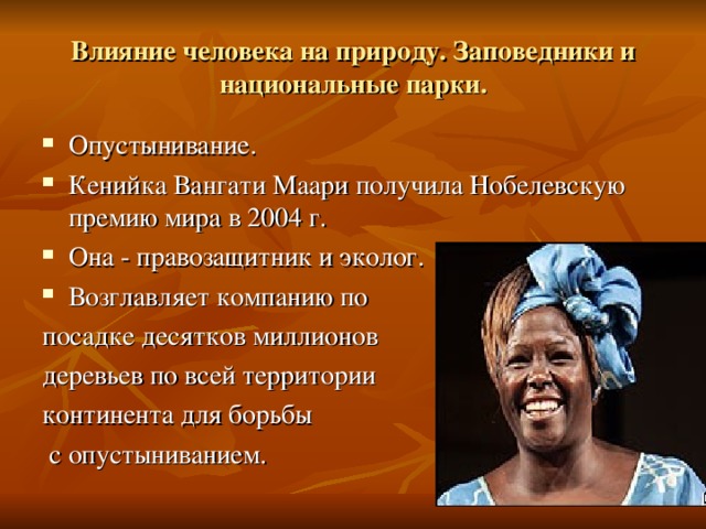 Влияние человека на природу. Заповедники и национальные парки. Опустынивание. Кенийка Вангати Маари получила Нобелевскую премию мира в 2004 г. Она - правозащитник и эколог. Возглавляет компанию по посадке десятков миллионов деревьев по всей территории континента для борьбы  с опустыниванием. 