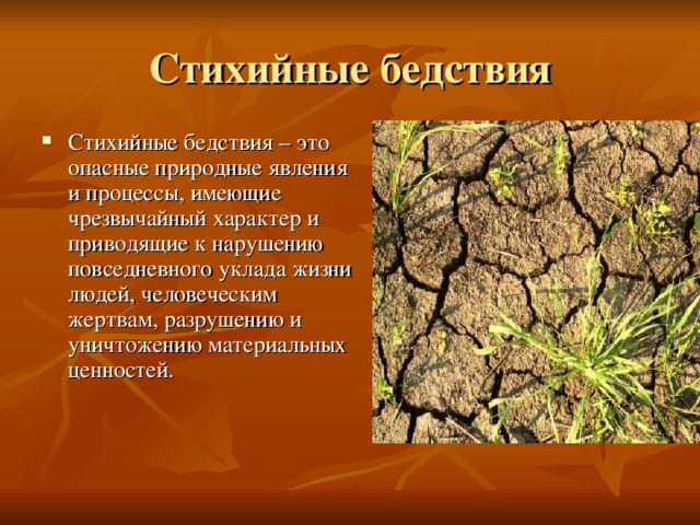 Стихийные бедствия Стихийные бедствия – это опасные природные явления и процессы, имеющие чрезвычайный характер и приводящие к нарушению повседневного уклада жизни людей, человеческим жертвам, разрушению и уничтожению материальных ценностей. 