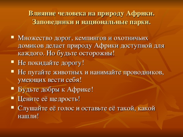 Влияние человека на природу Африки. Заповедники и национальные парки. Множество дорог, кемпингов и охотничьих домиков делает природу Африки доступной для каждого. Но будьте осторожны! Не покидайте дорогу! Не пугайте животных и нанимайте проводников, умеющих вести себя! Будьте добры к Африке! Цените её щедрость! Слушайте её голос и оставьте её такой, какой нашли! 