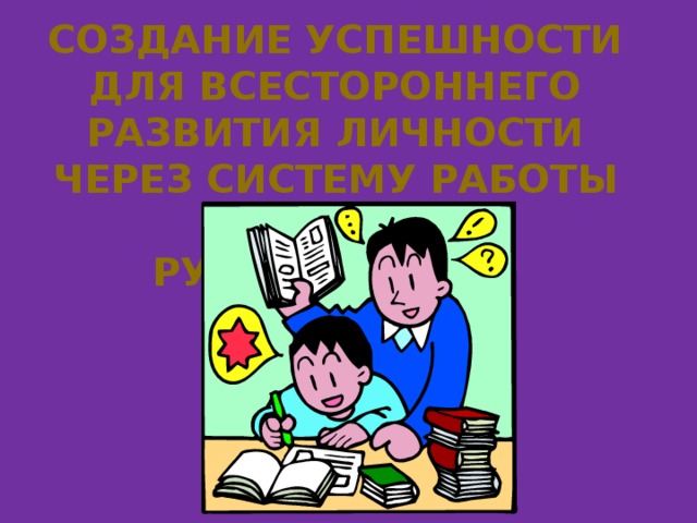 Создание успешности Для всестороннего развития личности через систему работы классного руководителя  