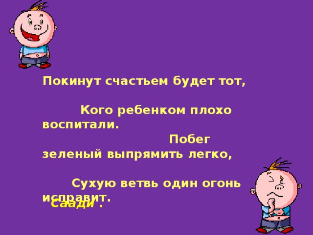 Покинут счастьем будет тот, Кого ребенком плохо воспитали. Побег зеленый выпрямить легко, Сухую ветвь один огонь исправит.  Саади . 