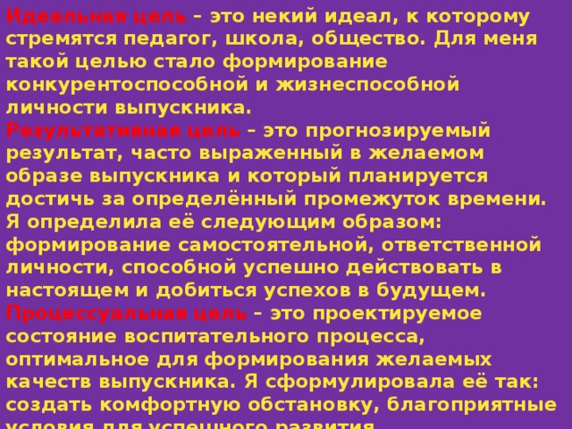 Идеальная цель – это некий идеал, к которому стремятся педагог, школа, общество. Для меня такой целью стало формирование конкурентоспособной и жизнеспособной личности выпускника. Результативная цель – это прогнозируемый результат, часто выраженный в желаемом образе выпускника и который планируется достичь за определённый промежуток времени. Я определила её следующим образом: формирование самостоятельной, ответственной личности, способной успешно действовать в настоящем и добиться успехов в будущем. Процессуальная цель – это проектируемое состояние воспитательного процесса, оптимальное для формирования желаемых качеств выпускника. Я сформулировала её так: создать комфортную обстановку, благоприятные условия для успешного развития индивидуальных способностей каждого ученика с учётом интересов и имеющегося жизненного опыта. 