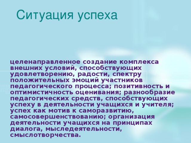 Ситуация успеха целенаправленное создание комплекса внешних условий, способствующих удовлетворению, радости, спектру положительных эмоций участников педагогического процесса; позитивность и оптимистичность оценивания; разнообразие педагогических средств, способствующих успеху в деятельности учащихся и учителя; успех как мотив к саморазвитию, самосовершенствованию; организация деятельности учащихся на принципах диалога, мыследеятельности, смыслотворчества. 