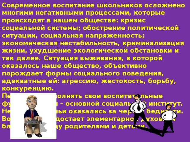 Современное воспитание школьников осложнено многими негативными процессами, которые происходят в нашем обществе: кризис социальной системы; обострение политической ситуации, социальная напряженность; экономическая нестабильность, криминализация жизни, ухудшение экологической обстановки и так далее. Ситуация выживания, в которой оказалось наше общество, объективно порождает формы социального поведения, адекватные ей: агрессию, жестокость, борьбу, конкуренцию. Перестала выполнять свои воспитательные функции семья – основной социальный институт. Некоторые семьи оказались за чертой бедности. Во многих – недостает элементарной духовной близости между родителями и детьми. 