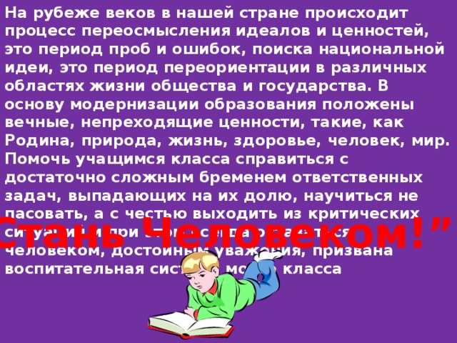 На рубеже веков в нашей стране происходит процесс переосмысления идеалов и ценностей, это период проб и ошибок, поиска национальной идеи, это период переориентации в различных областях жизни общества и государства. В основу модернизации образования положены вечные, непреходящие ценности, такие, как Родина, природа, жизнь, здоровье, человек, мир. Помочь учащимся класса справиться с достаточно сложным бременем ответственных задач, выпадающих на их долю, научиться не пасовать, а с честью выходить из критических ситуаций и при этом всегда оставаться человеком, достойным уважения, призвана воспитательная система моего класса “ Стань Человеком!”. 