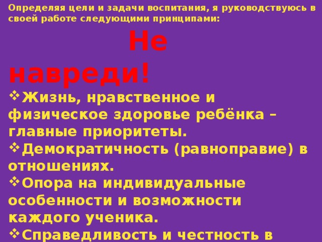 Определяя цели и задачи воспитания, я руководствуюсь в своей работе следующими принципами:  Не навреди! Жизнь, нравственное и физическое здоровье ребёнка – главные приоритеты. Демократичность (равноправие) в отношениях. Опора на индивидуальные особенности и возможности каждого ученика. Справедливость и честность в оценках. Создание атмосферы эмоционального комфорта. 