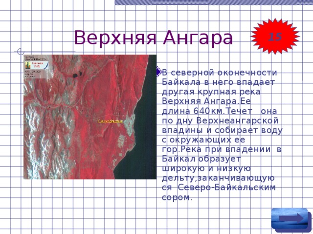 Верхняя Ангара 15 В северной оконечности Байкала в него впадает другая крупная река Верхняя Ангара.Ее длина 640км.Течет она по дну Верхнеангарской впадины и собирает воду с окружающих ее гор.Река при впадении в Байкал образует широкую и низкую дельту,заканчивающую ся Северо-Байкальским сором. 