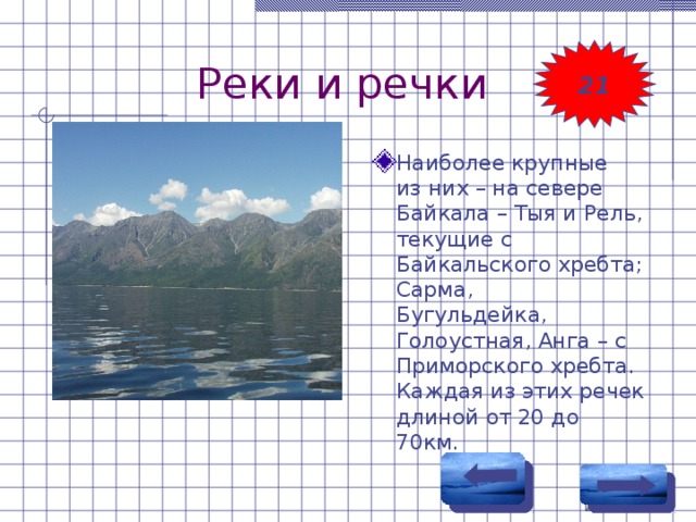 Реки и речки 21 Наиболее крупные из них – на севере Байкала – Тыя и Рель, текущие с Байкальского хребта; Сарма, Бугульдейка, Голоустная, Анга – с Приморского хребта. Каждая из этих речек длиной от 20 до 70км. 