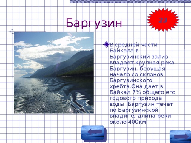 Баргузин 23 В средней части Байкала в Баргузинский залив впадает крупная река Баргузин, берущая начало со склонов Баргузинского хребта.Она дает в Байкал 7% общего его годового прихода воды .Баргузин течет по Баргузинской впадине, длина реки около 400км. 