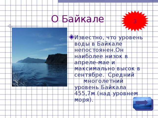 О Байкале 3 Известно, что уровень воды в Байкале непостоянен.Он наиболее низок в апреле-мае и максимально высок в сентябре. Средний многолетний уровень Байкала 455,7м (над уровнем моря). 