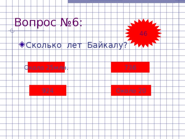 Вопрос №6: 46 Сколько лет Байкалу? Около 25млн . 736 924 Около  20 