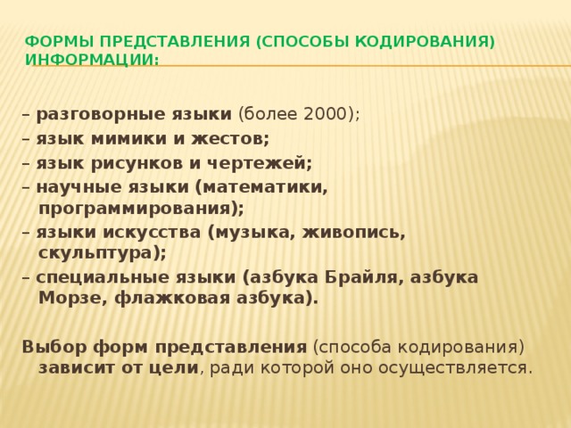 Формы представления (способы кодирования) информации:   – разговорные языки (более 2000); – язык мимики и жестов; – язык рисунков и чертежей; – научные языки (математики, программирования); – языки искусства (музыка, живопись, скульптура); – специальные языки (азбука Брайля, азбука Морзе, флажковая азбука).  Выбор форм представления (способа кодирования) зависит от цели , ради которой оно осуществляется.  