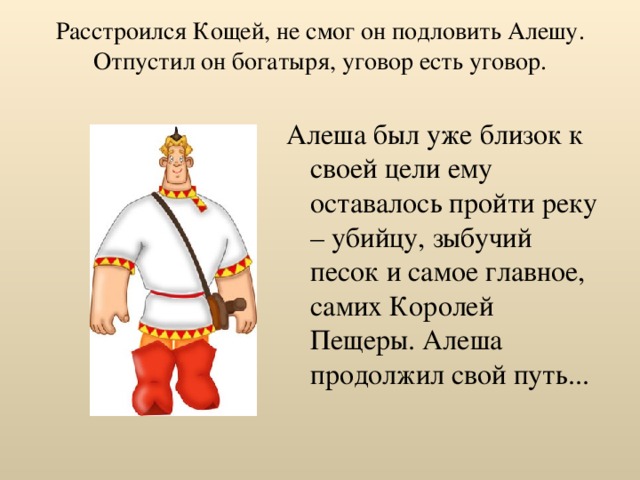 Расстроился Кощей, не смог он подловить Алешу. Отпустил он богатыря, уговор есть уговор.   Алеша был уже близок к своей цели ему оставалось пройти реку – убийцу, зыбучий песок и самое главное, самих Королей Пещеры. Алеша продолжил свой путь... 