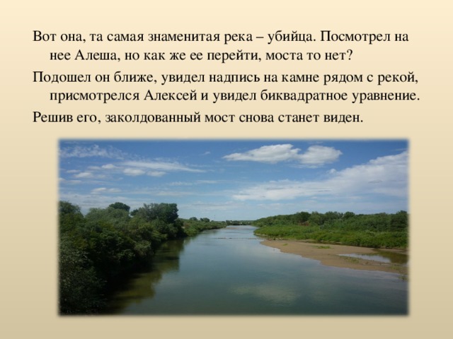 Вот она, та самая знаменитая река – убийца. Посмотрел на нее Алеша, но как же ее перейти, моста то нет? Подошел он ближе, увидел надпись на камне рядом с рекой, присмотрелся Алексей и увидел биквадратное уравнение. Решив его, заколдованный мост снова станет виден. 