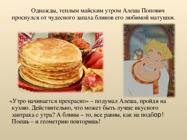  Однажды, теплым майским утром Алеша Попович проснулся от чудесного запаха блинов его любимой матушки.  «Утро начинается прекрасно» – подумал Алеша, пройдя на кухню. Действительно, что может быть лучше вкусного завтрака с утра? А блины – то, все равны, как на подб ор! Поешь – и геометрию повторишь! 