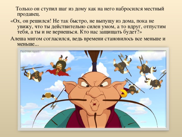  Только он ступил шаг из дому как на него набросился местный продавец. «Ох, он решился! Не так быстро, не выпущу из дома, пока не увижу, что ты действительно силен умом, а то вдруг, отпустим тебя, а ты и не вернешься. Кто нас защищать будет?» Алеша мигом согласился, ведь времени становилось все меньше и меньше... 