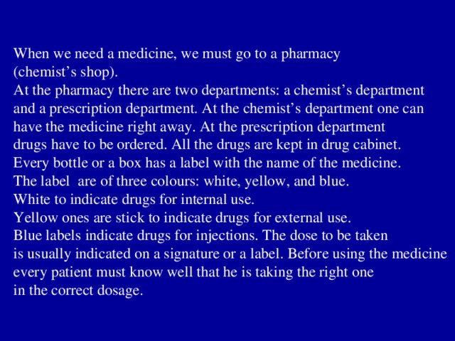 When we need a medicine, we must go to a pharmacy (chemist’s shop). At the pharmacy there are two departments: a chemist’s department and a prescription department. At the chemist’s department one can have the medicine right away. At the prescription department drugs have to be ordered. All the drugs are kept in drug cabinet. Every bottle or a box has a label with the name of the medicine. The label are of three colours: white, yellow, and blue. White to indicate drugs for internal use. Yellow ones are stick to indicate drugs for external use. Blue labels indicate drugs for injections. The dose to be taken is usually indicated on a signature or a label. Before using the medicine every patient must know well that he is taking the right one in the correct dosage. 