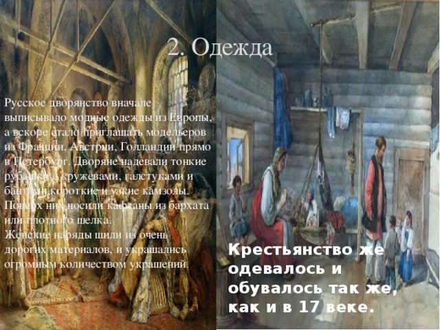 2. Одежда Русское дворянство вначале выписывало модные одежды из Европы, а вскоре стало приглашать модельеров из Франции, Австрии, Голландии прямо в Петербург. Дворяне надевали тонкие рубашки с кружевами, галстуками и бантами,короткие и узкие камзолы. Поверх них носили кафтаны из бархата или плотного шелка. Женские наряды шили из очень дорогих материалов, и украшались огромным количеством украшений . Крестьянство же одевалось и обувалось так же, как и в 17 веке. 