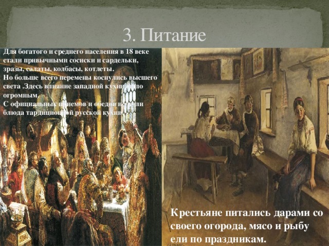 3. Питание Для богатого и среднего населения в 18 веке стали привычными сосиски и сардельки, зразы, салаты, колбасы, котлеты. Но больше всего перемены коснулись высшего света .Здесь влияние западной кухни было огромным. С официальных приемов и обедов исчезли блюда тардиционной русской кухни. Крестьяне питались дарами со своего огорода, мясо и рыбу ели по праздникам. 