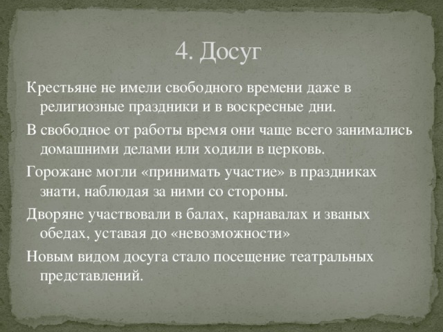 4. Досуг Крестьяне не имели свободного времени даже в религиозные праздники и в воскресные дни. В свободное от работы время они чаще всего занимались домашними делами или ходили в церковь. Горожане могли «принимать участие» в праздниках знати, наблюдая за ними со стороны. Дворяне участвовали в балах, карнавалах и званых обедах, уставая до «невозможности» Новым видом досуга стало посещение театральных представлений. 