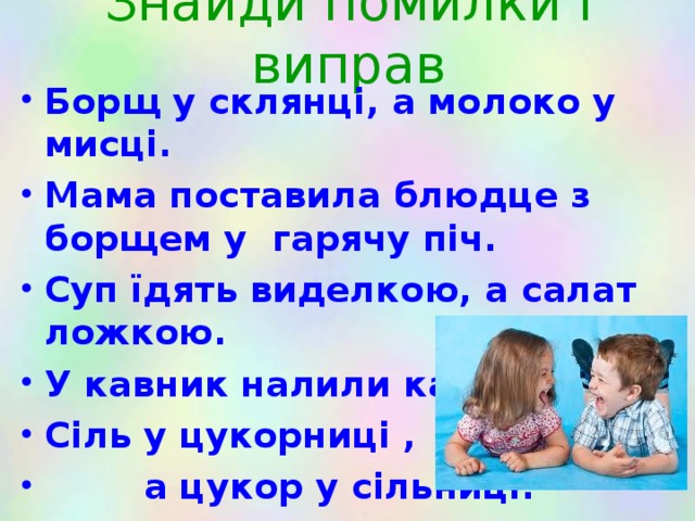Знайди помилки і виправ Борщ у склянці, а молоко у мисці. Мама поставила блюдце з борщем у гарячу піч. Суп їдять виделкою, а салат ложкою. У кавник налили каші. Сіль у цукорниці ,  а цукор у сільниці. 