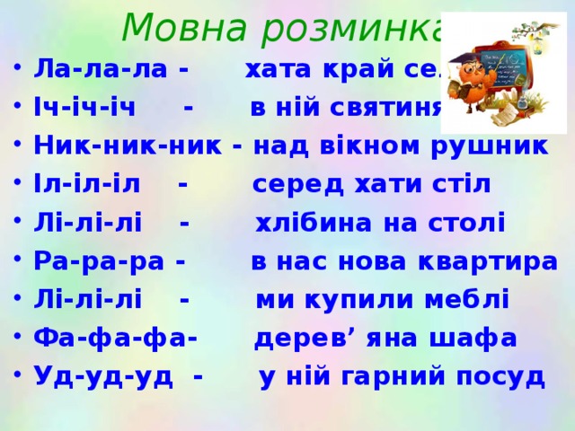 Мовна розминка Ла-ла-ла - хата край села Іч-іч-іч - в ній святиня піч Ник-ник-ник - над вікном рушник Іл-іл-іл - серед хати стіл Лі-лі-лі - хлібина на столі Ра-ра-ра - в нас нова квартира Лі-лі-лі - ми купили меблі Фа-фа-фа- дерев ’ яна шафа Уд-уд-уд  - у ній гарний посуд 