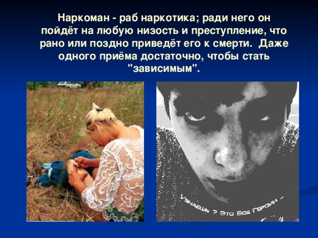 Наркоман - раб наркотика; ради него он пойдёт на любую низость и преступление, что рано или поздно приведёт его к смерти. Даже одного приёма достаточно, чтобы стать 