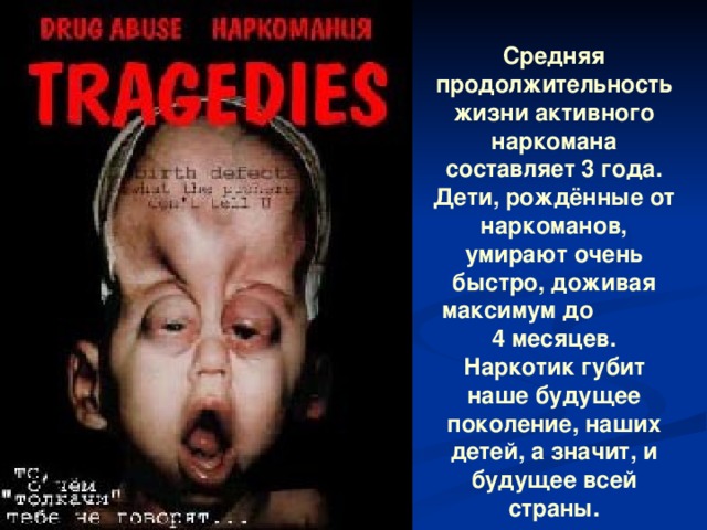 Средняя продолжительность жизни активного наркомана составляет 3 года. Дети, рождённые от наркоманов, умирают очень быстро, доживая максимум до 4 месяцев. Наркотик губит наше будущее поколение, наших детей, а значит, и будущее всей страны. 