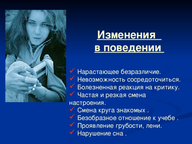 Изменения в поведении  Нарастающее безразличие.  Невозможность сосредоточиться.  Болезненная реакция на критику.  Частая и резкая смена настроения.  Смена круга знакомых .  Безобразное отношение к учебе .  Проявление грубости, лени.  Нарушение сна . 