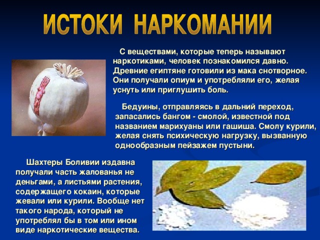  С веществами, которые теперь называют наркотиками, человек познакомился давно. Древние египтяне готовили из мака снотворное. Они получали опиум и употребляли его, желая уснуть или приглушить боль.  Бедуины, отправляясь в дальний переход, запасались бангом - смолой, известной под названием марихуаны или гашиша. Смолу курили, желая снять психическую нагрузку, вызванную однообразным пейзажем пустыни.  Шахтеры Боливии издавна получали часть жалованья не деньгами, а листьями растения, содержащего кокаин, которые жевали или курили. Вообще нет такого народа, который не употреблял бы в том или ином виде наркотические вещества.  