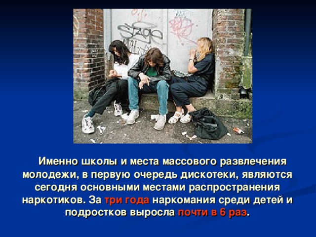  Именно школы и места массового развлечения молодежи, в первую очередь дискотеки, являются сегодня основными местами распространения наркотиков. За три года наркомания среди детей и подростков выросла почти в 6 раз . 