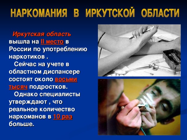   Иркутская область вышла на II место в России по  употреблению наркотиков .   Сейчас на учете в областном диспансере состоят около восьми тысяч подростков.   Однако специалисты утверждают , что реальное количество наркоманов в 10 раз больше.  