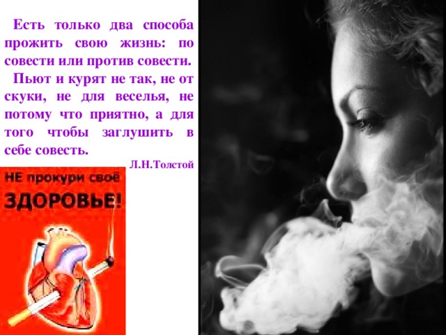 Есть только два способа прожить свою жизнь: по совести или против совести. Пьют и курят не так, не от скуки, не для веселья, не потому что приятно, а для того чтобы заглушить в себе совесть. Л.Н.Толстой 