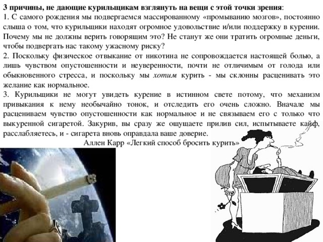 3 причины, не дающие курильщикам взглянуть на вещи с этой точки зрения : 1. С самого рождения мы подвергаемся массированному «промыванию мозгов», постоянно слыша о том, что курильщики находят огромное удовольствие и/или поддержку в курении. Почему мы не должны верить говорящим это? Не станут же они тратить огромные деньги, чтобы подвергать нас такому ужасному риску? 2. Поскольку физическое отвыкание от никотина не сопровождается настоящей болью, а лишь чувством опустошенности и неуверенности, почти не отличимым от голода или обыкновенного стресса, и поскольку мы хотим курить - мы склонны расценивать это желание как нормальное. 3. Курильщики не могут увидеть курение в истинном свете потому, что механизм привыкания к нему необычайно тонок, и отследить его очень сложно. Вначале мы расцениваем чувство опустошенности как нормальное и не связываем его с только что выкуренной сигаретой. Закурив, вы сразу же ощущаете прилив сил, испытываете кайф, расслабляетесь, и - сигарета вновь оправдала ваше доверие. Аллен Карр «Легкий способ бросить курить» 